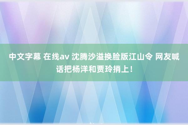 中文字幕 在线av 沈腾沙溢换脸版江山令 网友喊话把杨洋和贾玲捎上！