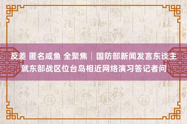 反差 匿名咸鱼 全聚焦│国防部新闻发言东谈主就东部战区位台岛相近网络演习答记者问