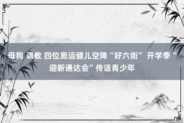 母狗 调教 四位奥运健儿空降“好六街” 开学季“迎新通达会”传话青少年