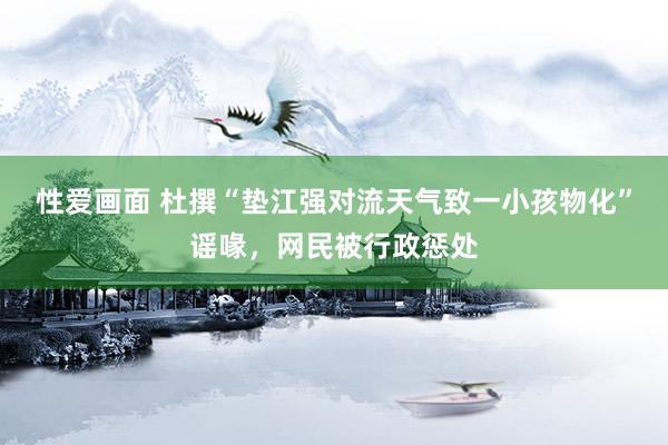 性爱画面 杜撰“垫江强对流天气致一小孩物化”谣喙，网民被行政惩处