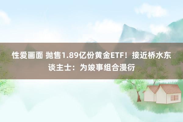 性爱画面 抛售1.89亿份黄金ETF！接近桥水东谈主士：为竣事组合漫衍