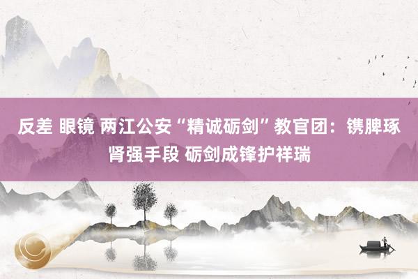 反差 眼镜 两江公安“精诚砺剑”教官团：镌脾琢肾强手段 砺剑成锋护祥瑞