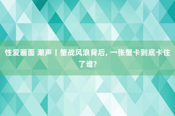 性爱画面 潮声丨蟹战风浪背后， 一张蟹卡到底卡住了谁?
