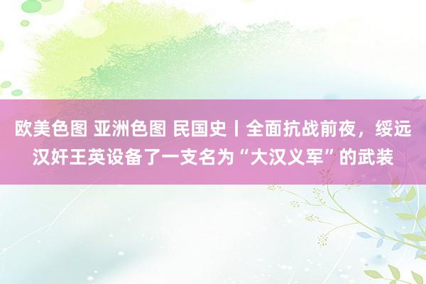 欧美色图 亚洲色图 民国史丨全面抗战前夜，绥远汉奸王英设备了一支名为“大汉义军”的武装