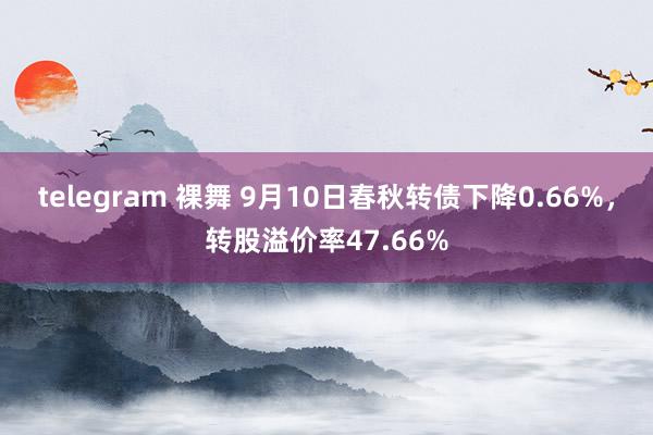 telegram 裸舞 9月10日春秋转债下降0.66%，转股溢价率47.66%