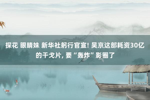 探花 眼睛妹 新华社躬行官宣! 吴京这部耗资30亿的干戈片， 要“轰炸”影圈了