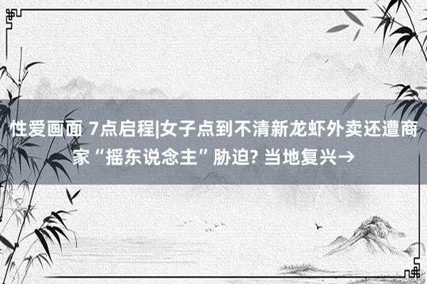 性爱画面 7点启程|女子点到不清新龙虾外卖还遭商家“摇东说念主”胁迫? 当地复兴→
