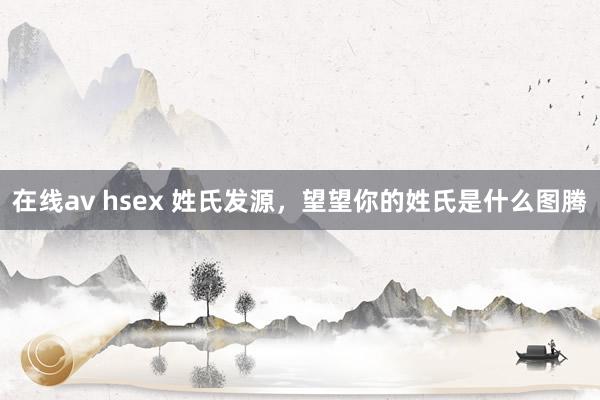 在线av hsex 姓氏发源，望望你的姓氏是什么图腾