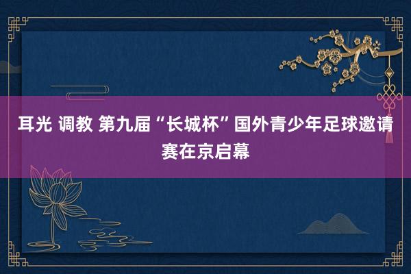 耳光 调教 第九届“长城杯”国外青少年足球邀请赛在京启幕