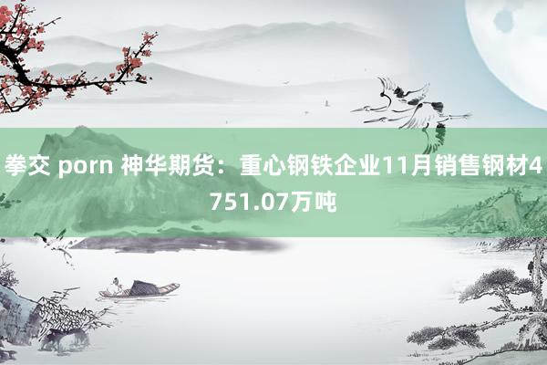 拳交 porn 神华期货：重心钢铁企业11月销售钢材4751.07万吨