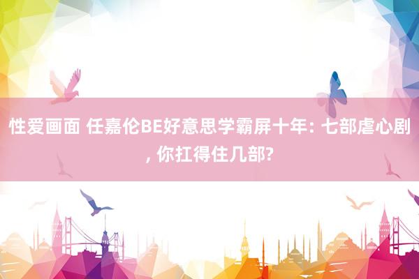 性爱画面 任嘉伦BE好意思学霸屏十年: 七部虐心剧， 你扛得住几部?