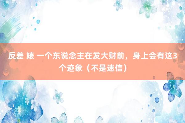 反差 婊 一个东说念主在发大财前，身上会有这3个迹象（不是迷信）