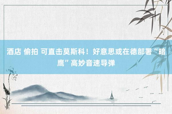 酒店 偷拍 可直击莫斯科！好意思或在德部署“暗鹰”高妙音速导弹