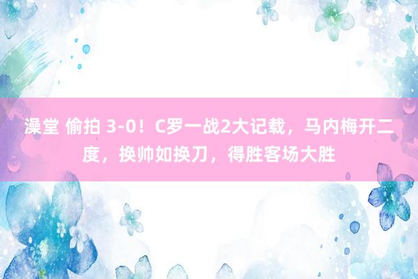 澡堂 偷拍 3-0！C罗一战2大记载，马内梅开二度，换帅如换刀，得胜客场大胜