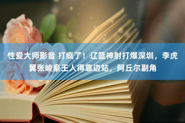 性爱大师影音 打疯了！辽篮神射打爆深圳，李虎翼张峻豪王人得靠边站，阿丘尔副角