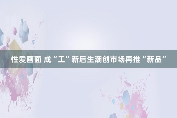 性爱画面 成“工”新后生潮创市场再推“新品”