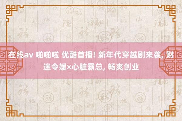 在线av 啪啪啦 优酷首播! 新年代穿越剧来袭， 财迷令嫒×心脏霸总， 畅爽创业