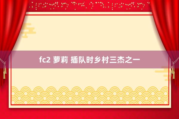 fc2 萝莉 插队时乡村三杰之一