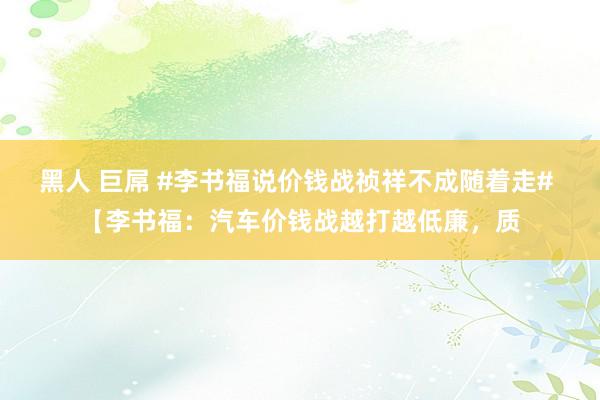 黑人 巨屌 #李书福说价钱战祯祥不成随着走# 【李书福：汽车价钱战越打越低廉，质