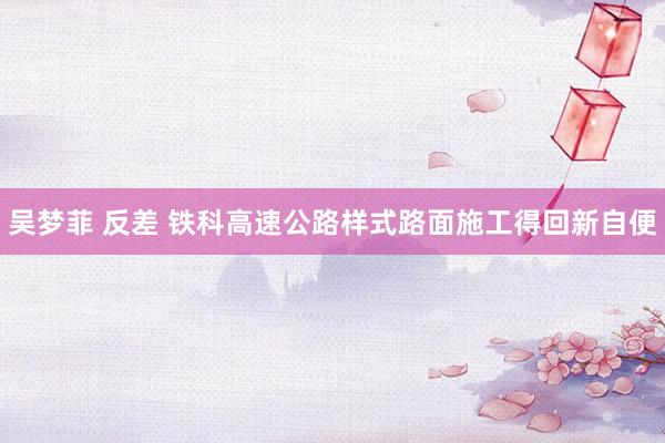吴梦菲 反差 铁科高速公路样式路面施工得回新自便