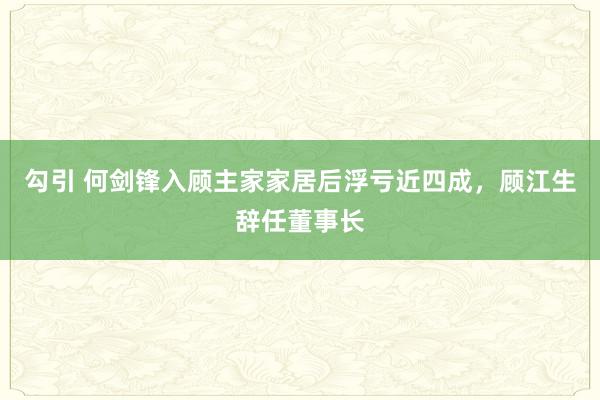 勾引 何剑锋入顾主家家居后浮亏近四成，顾江生辞任董事长