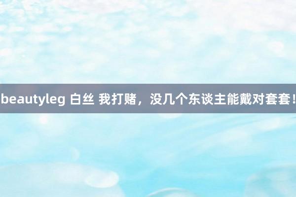 beautyleg 白丝 我打赌，没几个东谈主能戴对套套！