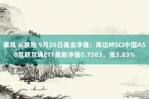 秦岚 ai换脸 9月26日基金净值：南边MSCI中国A50互联互通ETF最新净值0.7583，涨3.83%