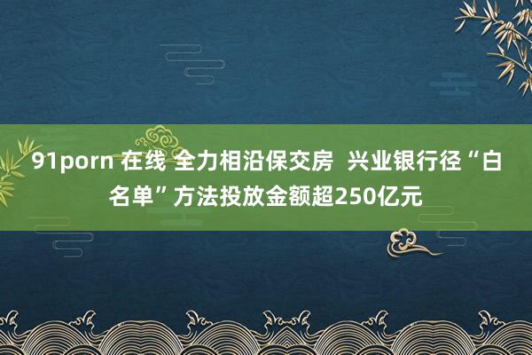 91porn 在线 全力相沿保交房  兴业银行径“白名单”方法投放金额超250亿元