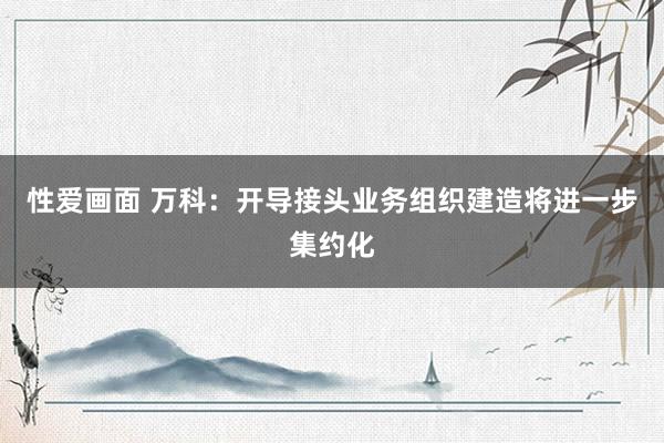 性爱画面 万科：开导接头业务组织建造将进一步集约化