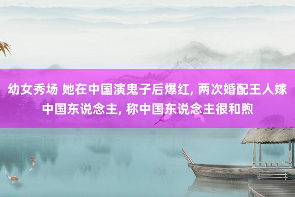 幼女秀场 她在中国演鬼子后爆红， 两次婚配王人嫁中国东说念主， 称中国东说念主很和煦