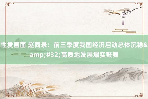 性爱画面 赵同录：前三季度我国经济启动总体沉稳&#32;高质地发展塌实鼓舞