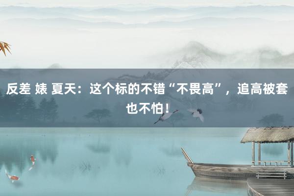 反差 婊 夏天:这个标的不错“不畏高”,追高被套也不怕!