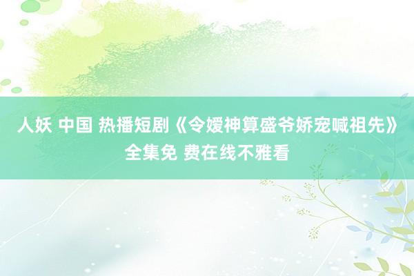 人妖 中国 热播短剧《令嫒神算盛爷娇宠喊祖先》全集免 费在线不雅看