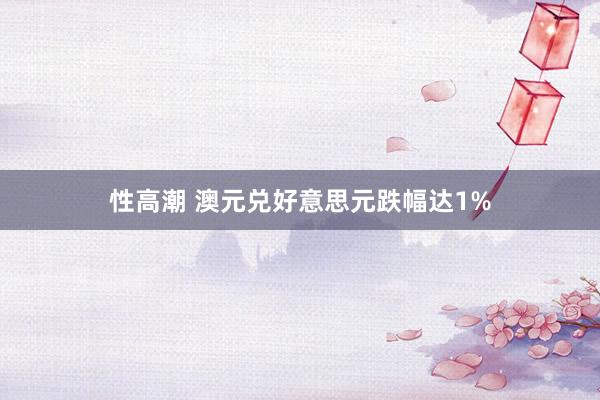 性高潮 澳元兑好意思元跌幅达1%