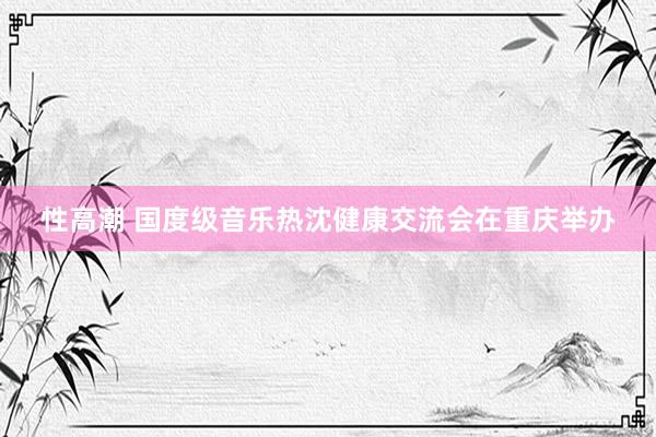 性高潮 国度级音乐热沈健康交流会在重庆举办