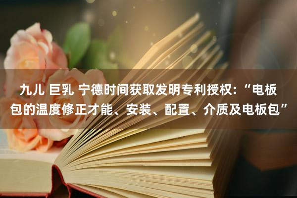九儿 巨乳 宁德时间获取发明专利授权: “电板包的温度修正才能、安装、配置、介质及电板包”