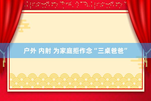 户外 内射 为家庭拒作念“三桌爸爸”