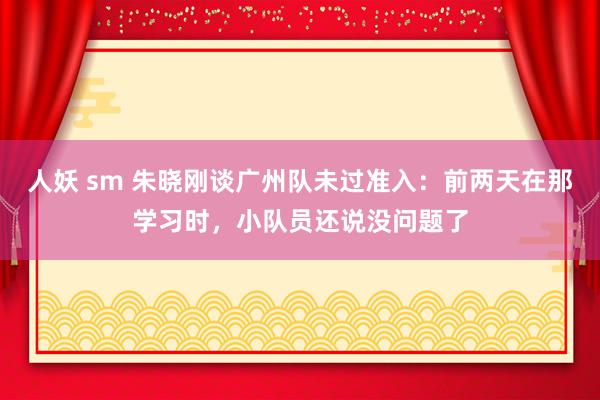 人妖 sm 朱晓刚谈广州队未过准入：前两天在那学习时，小队员还说没问题了