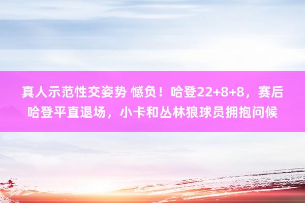 真人示范性交姿势 憾负！哈登22+8+8，赛后哈登平直退场，小卡和丛林狼球员拥抱问候