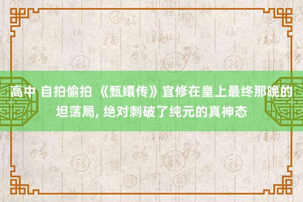 高中 自拍偷拍 《甄嬛传》宜修在皇上最终那晚的坦荡局， 绝对刺破了纯元的真神态