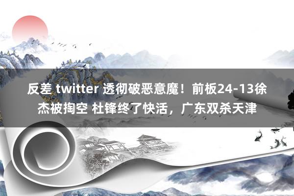 反差 twitter 透彻破恶意魔！前板24-13徐杰被掏空 杜锋终了快活，广东双杀天津