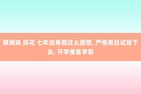 眼镜妹 探花 七年齿寒假这么遐想， 严格条目试验下去， 开学便是学霸