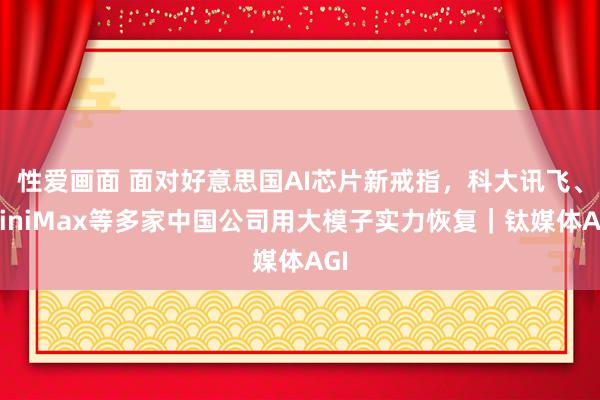 性爱画面 面对好意思国AI芯片新戒指，科大讯飞、MiniMax等多家中国公司用大模子实力恢复｜钛媒体AGI
