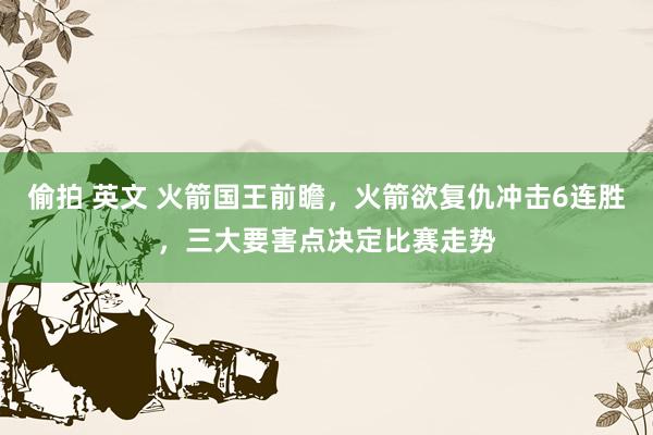 偷拍 英文 火箭国王前瞻，火箭欲复仇冲击6连胜，三大要害点决定比赛走势