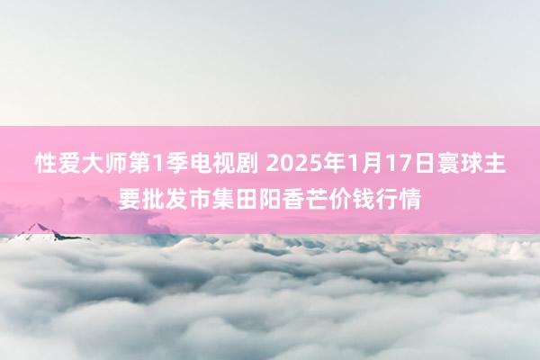 性爱大师第1季电视剧 2025年1月17日寰球主要批发市集田阳香芒价钱行情
