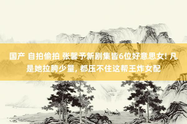 国产 自拍偷拍 张馨予新剧集皆6位好意思女! 凡是她拉胯少量， 都压不住这帮王炸女配