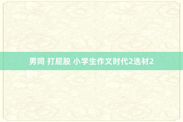男同 打屁股 小学生作文时代2选材2