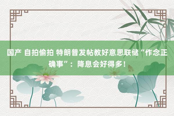 国产 自拍偷拍 特朗普发帖教好意思联储“作念正确事”：降息会好得多！