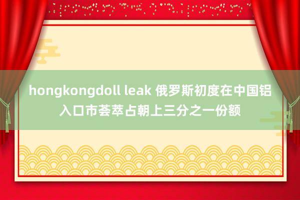 hongkongdoll leak 俄罗斯初度在中国铝入口市荟萃占朝上三分之一份额