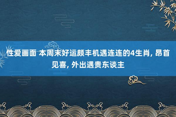 性爱画面 本周末好运颇丰机遇连连的4生肖， 昂首见喜， 外出遇贵东谈主